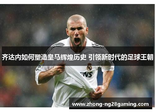 齐达内如何塑造皇马辉煌历史 引领新时代的足球王朝