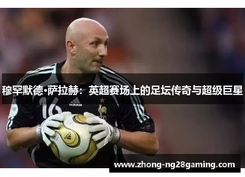 穆罕默德·萨拉赫：英超赛场上的足坛传奇与超级巨星