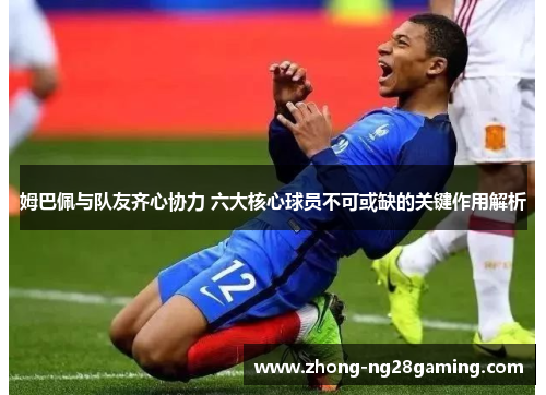 姆巴佩与队友齐心协力 六大核心球员不可或缺的关键作用解析 姆巴佩与队友齐心协力 六大核心球员不可或缺的关键作用解析