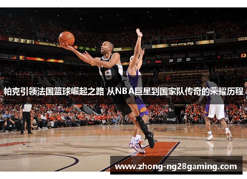 帕克引领法国篮球崛起之路 从NBA巨星到国家队传奇的荣耀历程