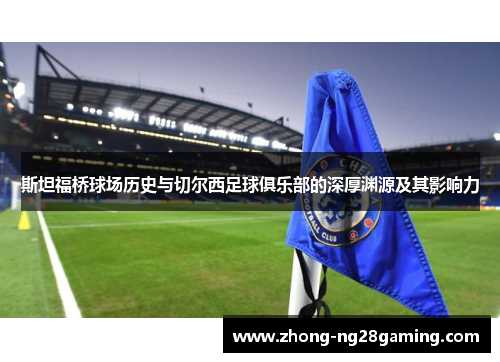 斯坦福桥球场历史与切尔西足球俱乐部的深厚渊源及其影响力