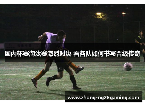 国内杯赛淘汰赛激烈对决 看各队如何书写晋级传奇