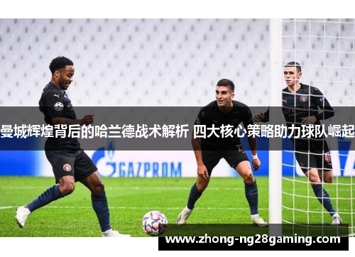 曼城辉煌背后的哈兰德战术解析 四大核心策略助力球队崛起