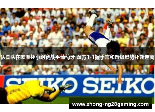 法国队在欧洲杯小组赛战平葡萄牙 双方1-1握手言和晋级形势扑朔迷离