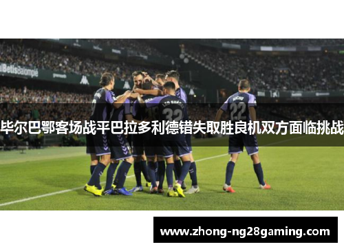 毕尔巴鄂客场战平巴拉多利德错失取胜良机双方面临挑战