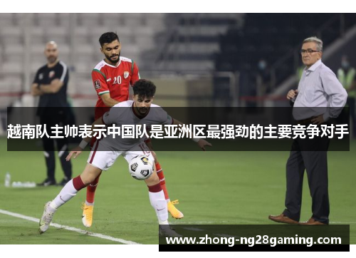 越南队主帅表示中国队是亚洲区最强劲的主要竞争对手